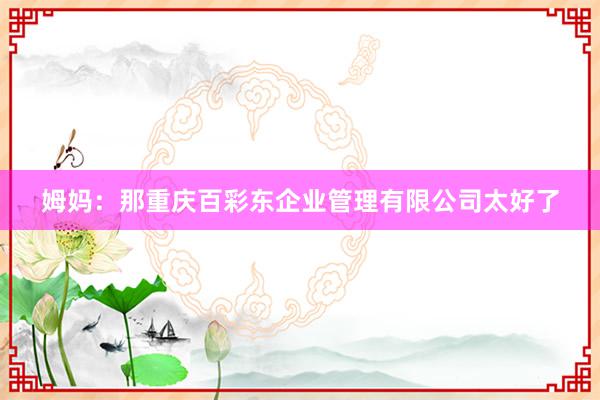 姆妈：那重庆百彩东企业管理有限公司太好了