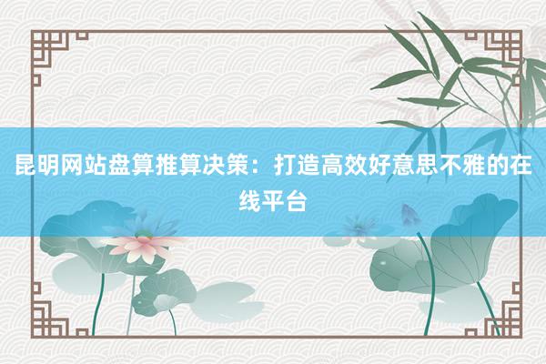 昆明网站盘算推算决策：打造高效好意思不雅的在线平台