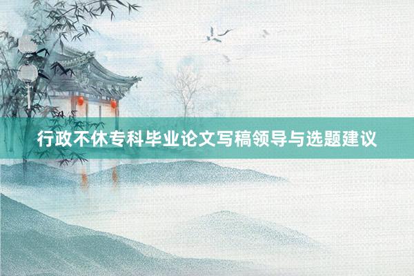 行政不休专科毕业论文写稿领导与选题建议