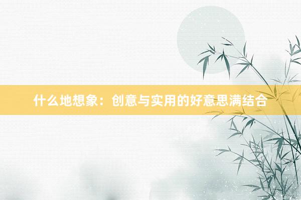 什么地想象：创意与实用的好意思满结合